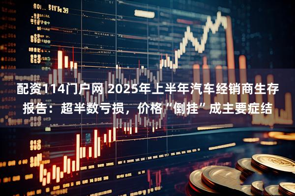 配资114门户网 2025年上半年汽车经销商生存报告：超半数亏损，价格“倒挂”成主要症结