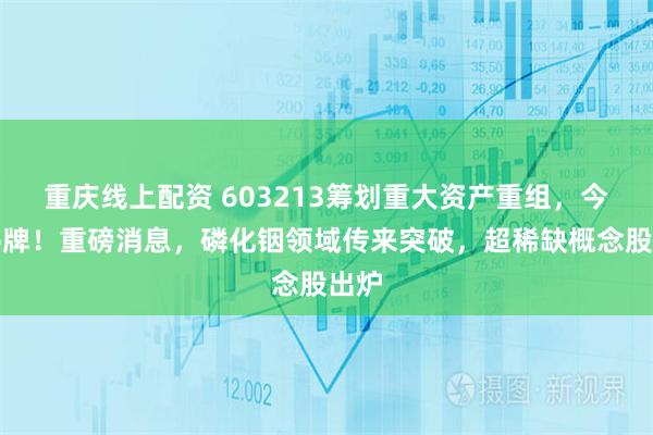 重庆线上配资 603213筹划重大资产重组，今起停牌！重磅消息，磷化铟领域传来突破，超稀缺概念股出炉
