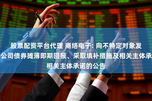 股票配资平台代理 商络电子: 向不特定对象发行可转换公司债券摊薄即期回报、采取填补措施及相关主体承诺的公告