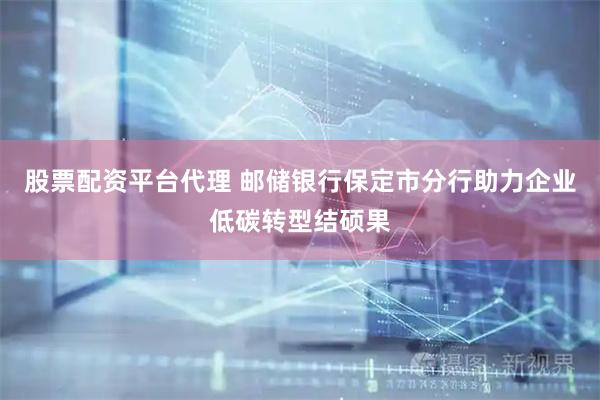 股票配资平台代理 邮储银行保定市分行助力企业低碳转型结硕果
