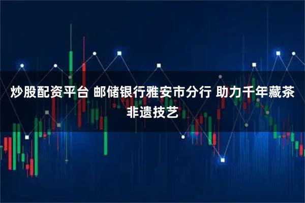 炒股配资平台 邮储银行雅安市分行 助力千年藏茶非遗技艺