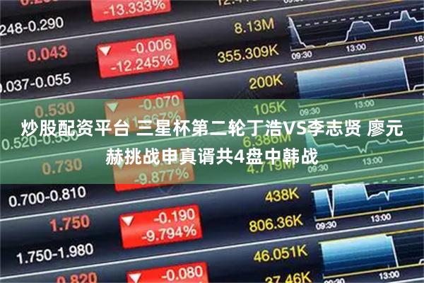 炒股配资平台 三星杯第二轮丁浩VS李志贤 廖元赫挑战申真谞共4盘中韩战