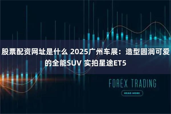 股票配资网址是什么 2025广州车展：造型圆润可爱的全能SUV 实拍星途ET5