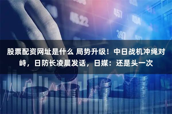 股票配资网址是什么 局势升级！中日战机冲绳对峙，日防长凌晨发话，日媒：还是头一次