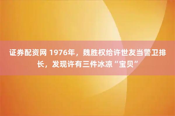 证券配资网 1976年，魏胜权给许世友当警卫排长，发现许有三件冰凉“宝贝”