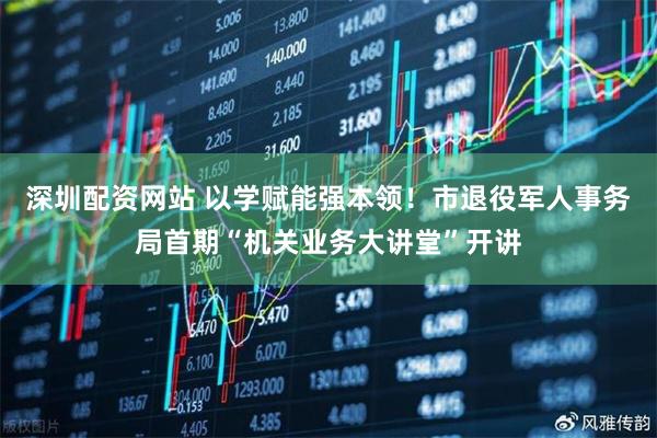 深圳配资网站 以学赋能强本领！市退役军人事务局首期“机关业务大讲堂”开讲