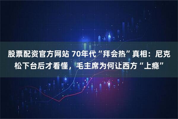 股票配资官方网站 70年代“拜会热”真相：尼克松下台后才看懂，毛主席为何让西方“上瘾”