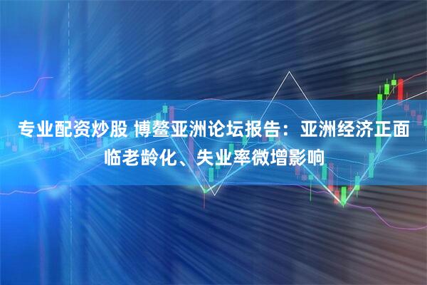 专业配资炒股 博鳌亚洲论坛报告：亚洲经济正面临老龄化、失业率微增影响