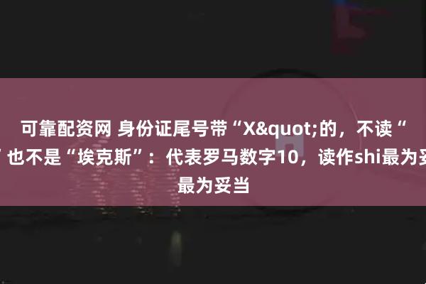 可靠配资网 身份证尾号带“X"的，不读“叉”也不是“埃克斯”：代表罗马数字10，读作shi最为妥当