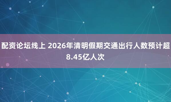 配资论坛线上 2026年清明假期交通出行人数预计超8.45亿人次